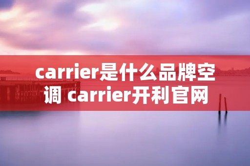 carrier是什么品牌空调 carrier开利官网 carrier是什么品牌空调 carrier开利官网