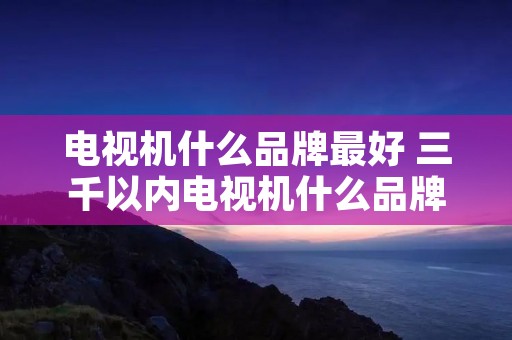 电视机什么品牌最好 三千以内电视机什么品牌最好 电视机什么品牌最好 三千以内电视机什么品牌最好