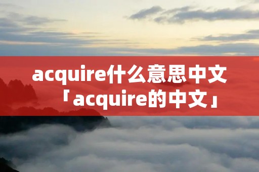 acquire什么意思中文「acquire的中文」 acquire什么意思中文「acquire的中文」