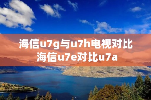 海信u7g与u7h电视对比 海信u7e对比u7a