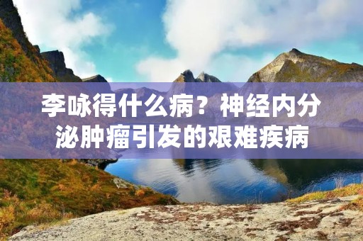 李咏得什么病?神经内分泌肿瘤引发的艰难疾病