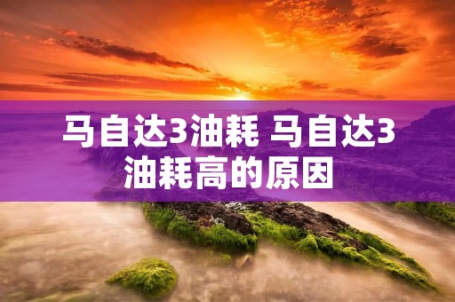马自达3油耗 马自达3油耗高的原因 马自达3油耗 马自达3油耗高的原因