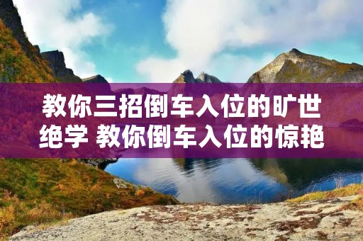 教你三招倒车入位的旷世绝学 教你倒车入位的惊艳三招