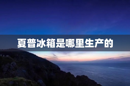 夏普冰箱是哪里生产的