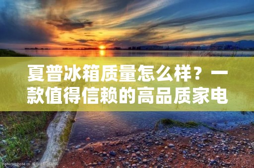 夏普冰箱质量怎么样？一款值得信赖的高品质家电