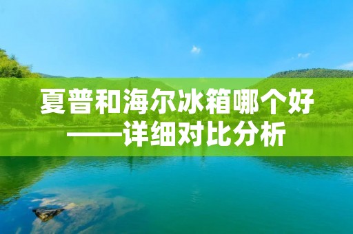 夏普和海尔冰箱哪个好——详细对比分析 夏普和海尔冰箱哪个好——详细对比分析