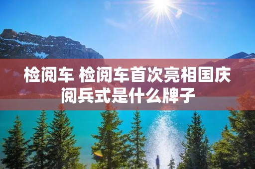 检阅车 检阅车首次亮相国庆阅兵式是什么牌子 检阅车 检阅车首次亮相国庆阅兵式是什么牌子