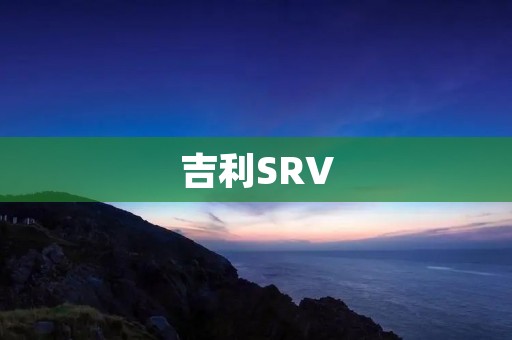 吉利SRV:颠覆传统SUV概念的豪华座驾