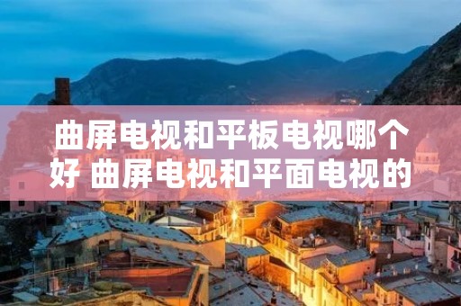 曲屏电视和平板电视哪个好 曲屏电视和平面电视的优缺点 曲屏电视和平板电视哪个好 曲屏电视和平面电视的优缺点