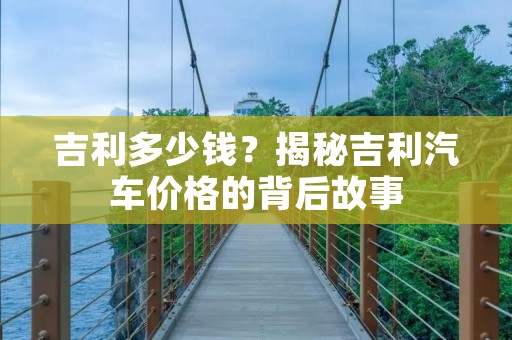 吉利多少钱?揭秘吉利汽车价格的背后故事 吉利多少钱?揭秘吉利汽车价格的背后故事