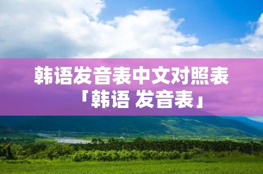 韩语发音表中文对照表「韩语 发音表」