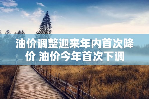 油价调整迎来年内首次降价 油价今年首次下调