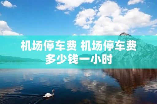 机场停车费 机场停车费多少钱一小时 机场停车费 机场停车费多少钱一小时