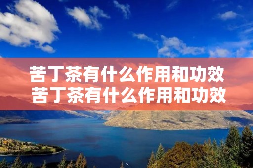 苦丁茶有什么作用和功效 苦丁茶有什么作用和功效图片 苦丁茶有什么作用和功效 苦丁茶有什么作用和功效图片