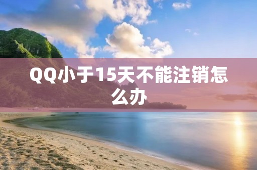 QQ小于15天不能注销怎么办:详细解答及建议