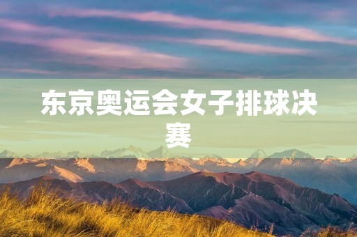 东京奥运会女子排球决赛：中国队与美国队的激烈对决