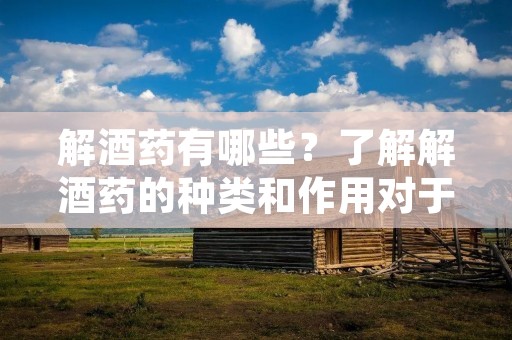 解酒药有哪些?了解解酒药的种类和作用对于需要解酒或者希望减轻酒精的副作用的人来说非常重要。在这篇文章中,我们将介绍一些常见的解酒药,并详细描述它们的作用和适用范围。