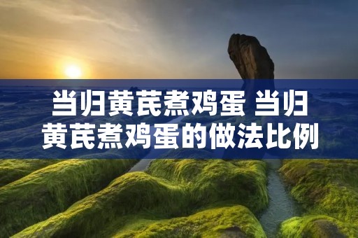 当归黄芪煮鸡蛋 当归黄芪煮鸡蛋的做法比例