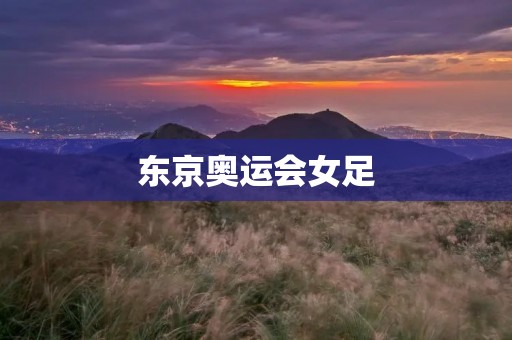 东京奥运会女足：全新篇章的开启