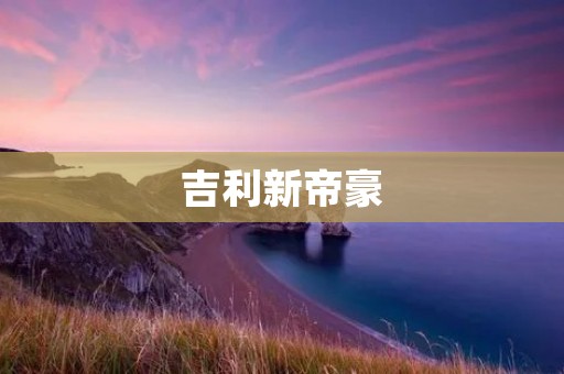 吉利新帝豪：引领时代的豪华座驾