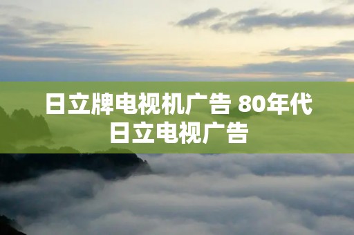 日立牌电视机广告 80年代日立电视广告
