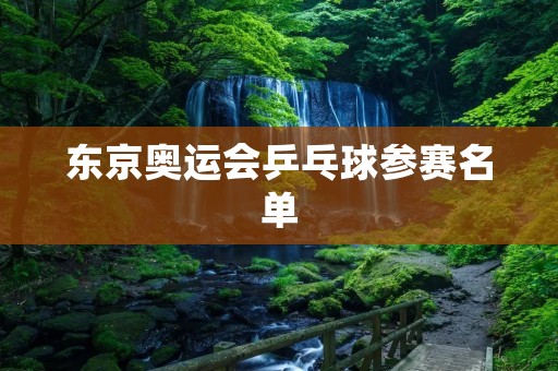东京奥运会乒乓球参赛名单：中国队阵容强大，争夺金牌无可争议