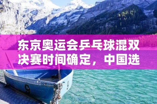 东京奥运会乒乓球混双决赛时间确定，中国选手将再次争夺金牌