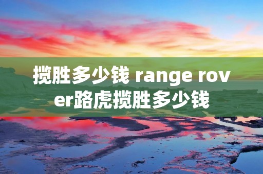 揽胜多少钱 range rover路虎揽胜多少钱 揽胜多少钱 range rover路虎揽胜多少钱