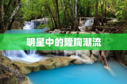 明星中的隆胸潮流:揭秘哪些明星选择了隆胸手术?