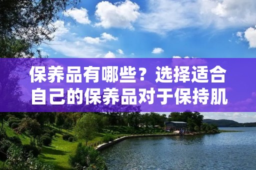 保养品有哪些?选择适合自己的保养品对于保持肌肤健康和美丽至关重要。在市场上,有各种各样的保养品可供选择,如面霜、精华液、面膜等。本文将介绍一些常见的保养品,并提供一些建议,帮助读者选择适合自己的保养品。