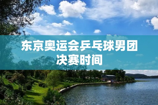 东京奥运会乒乓球男团决赛时间:中国队与日本队的巅峰对决 东京奥运会乒乓球男团决赛时间:中国队与日本队的巅峰对决
