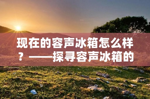 现在的容声冰箱怎么样？——探寻容声冰箱的卓越品质与创新技术