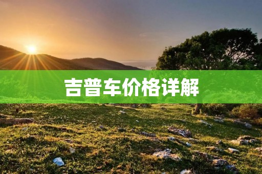 吉普车价格详解:如何选择适合自己的吉普车 吉普车价格详解:如何选择适合自己的吉普车