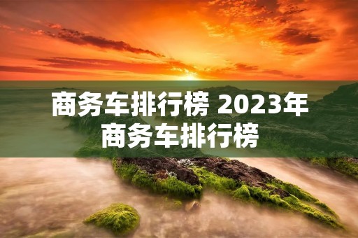 商务车排行榜 2023年商务车排行榜 商务车排行榜 2023年商务车排行榜