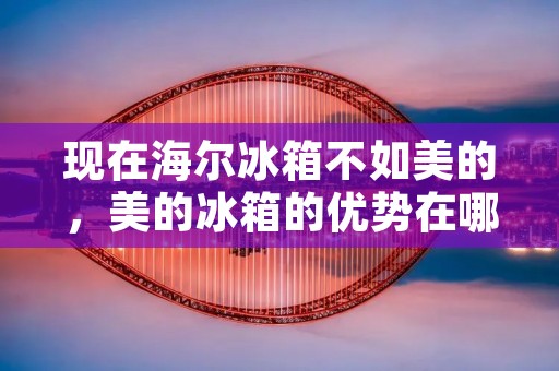 现在海尔冰箱不如美的，美的冰箱的优势在哪里？