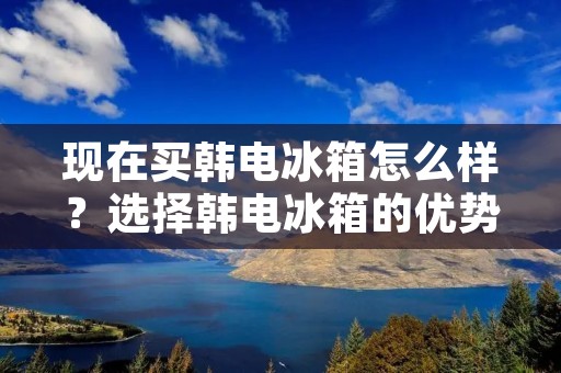 现在买韩电冰箱怎么样？选择韩电冰箱的优势和购买建议