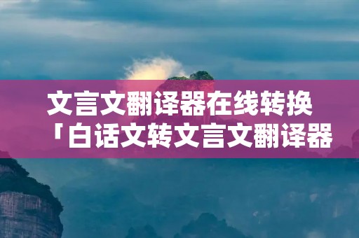 文言文翻译器在线转换「白话文转文言文翻译器在线转换」
