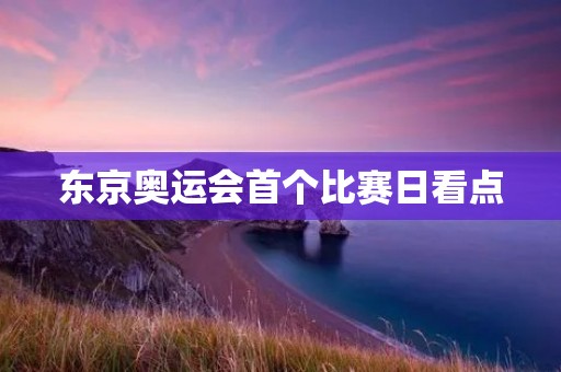 东京奥运会首个比赛日看点:精彩纷呈的开幕战! 东京奥运会首个比赛日看点:精彩纷呈的开幕战!