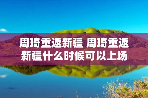 周琦重返新疆 周琦重返新疆什么时候可以上场 周琦重返新疆 周琦重返新疆什么时候可以上场