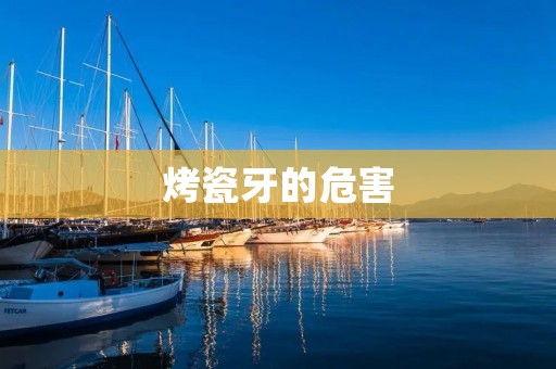 烤瓷牙的危害:了解烤瓷牙的风险与副作用