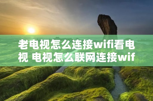 老电视怎么连接wifi看电视 电视怎么联网连接wifi 老电视怎么连接wifi看电视 电视怎么联网连接wifi