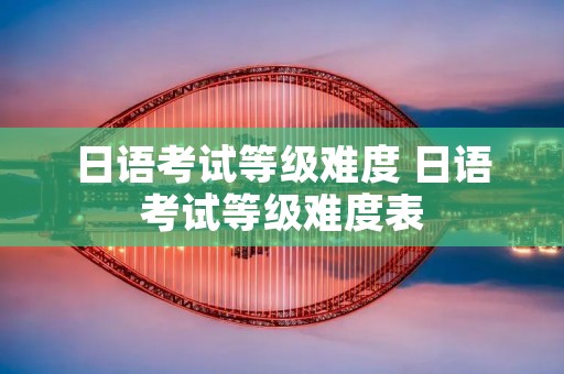 日语考试等级难度 日语考试等级难度表