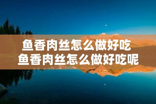 鱼香肉丝怎么做好吃 鱼香肉丝怎么做好吃呢