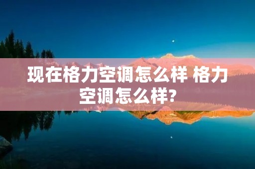 现在格力空调怎么样 格力空调怎么样?