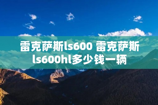 雷克萨斯ls600 雷克萨斯ls600hl多少钱一辆 雷克萨斯ls600 雷克萨斯ls600hl多少钱一辆