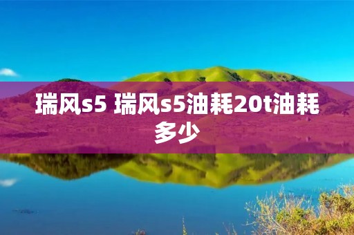瑞风s5 瑞风s5油耗20t油耗多少 瑞风s5 瑞风s5油耗20t油耗多少