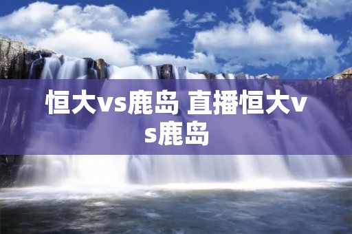 恒大vs鹿岛 直播恒大vs鹿岛