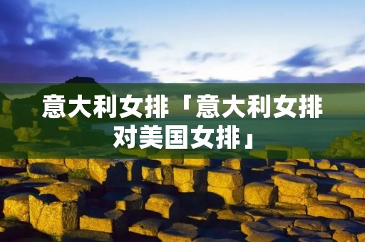 意大利女排「意大利女排对美国女排」