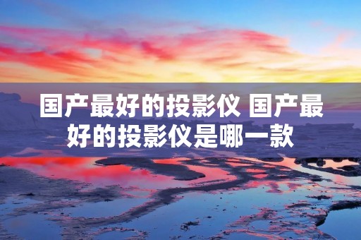 国产最好的投影仪 国产最好的投影仪是哪一款 国产最好的投影仪 国产最好的投影仪是哪一款