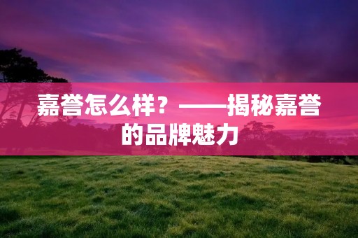 嘉誉怎么样?——揭秘嘉誉的品牌魅力 嘉誉怎么样?——揭秘嘉誉的品牌魅力